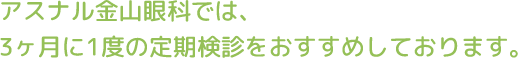 アスナル金山眼科では、 3ヶ月に1度の定期検診をおすすめしております。