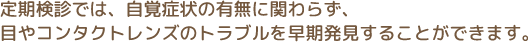 定期検診では、自覚症状の有無に関わらず、 目やコンタクトレンズのトラブルを早期発見することができます。